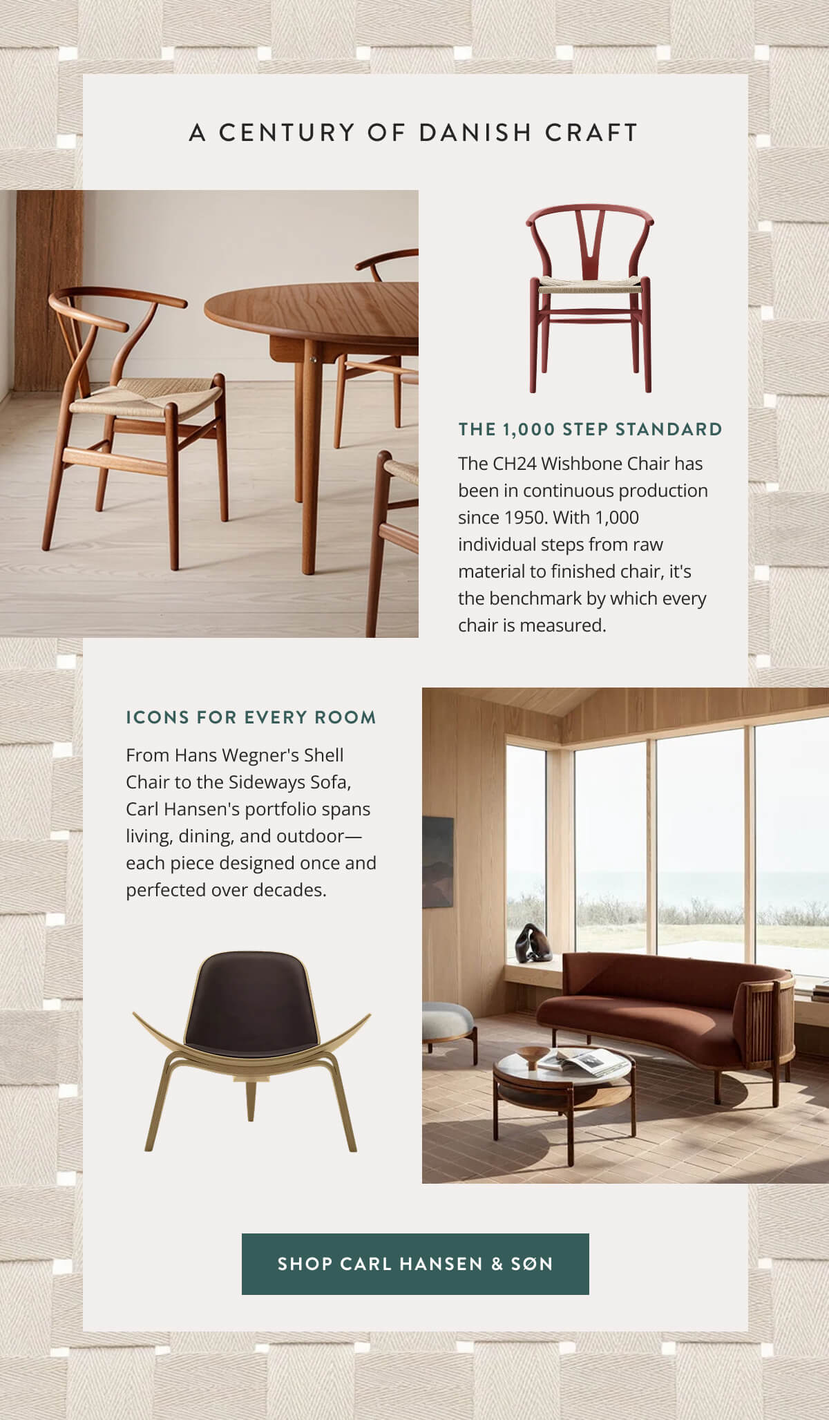 A Century of Danish Craft. The 1,000 Step Standard: The CH24 Wishbone Chair has been in continuous production since 1950. With 1,000 individual steps from raw material to finished chair, it's the benchmark by which every chair is measured. Icons for every room: From Hans Wegner's Shell Chair to the Sideways Sofa, Carl Hansen's portfolio spans living, dining, and outdoor—each piece designed once and perfected over decades. Shop Carl Hansen & Son.