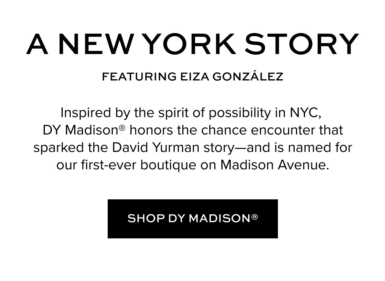 A NEW YORK STORY: Inspired by the spirit of possibility in NYC, DY Madison® honors the chance encounter that sparked the David Yurman story—and is named for our first-ever boutique on Madison Avenue.
