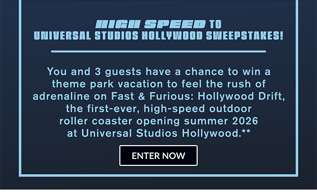 High Speed to Universal Studios Hollywood Sweepstakes! You and 3 guests have a chance to win a theme park vacation to feel the rush of adrenaline on Fast and Furious Hollywood Drift, the first-ever, high-speed outdoor roller coaster opening Summer 2026 at Universal Studios Hollywood. Enter now.
