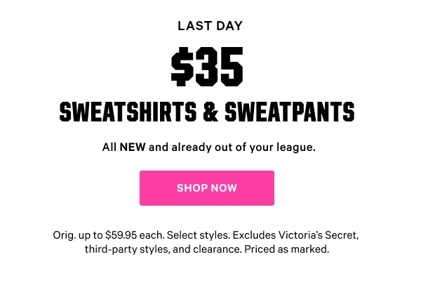 [Limited Time]   $35 Sweatshirts & Sweatpants  All NEW and already out of your league.  Orig. up to $59.95 each. Select styles. Excludes Victoria’s Secret, third-party styles, and clearance. Priced as marked.    Shop Now >