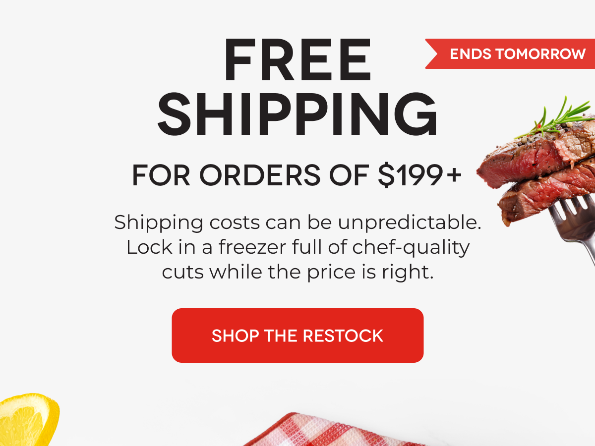  FREE  SHIPPING For Orders of $199+ Shipping costs can be unpredictable. Lock in a freezer full of chef-quality cuts while the price is right. SHOP THE RESTOCK