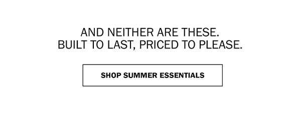 AND NEITHER ARE THESE. BUILT TO LAST, PRICED TO PLEASE. SHOP SUMMER ESSENTIALS