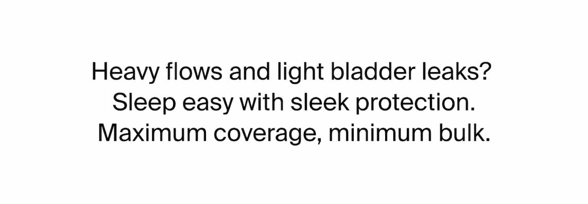 Heavy flows and light bladder leaks?   Sleep easy with sleek protection.  Maximum coverage, minimum bulk. 