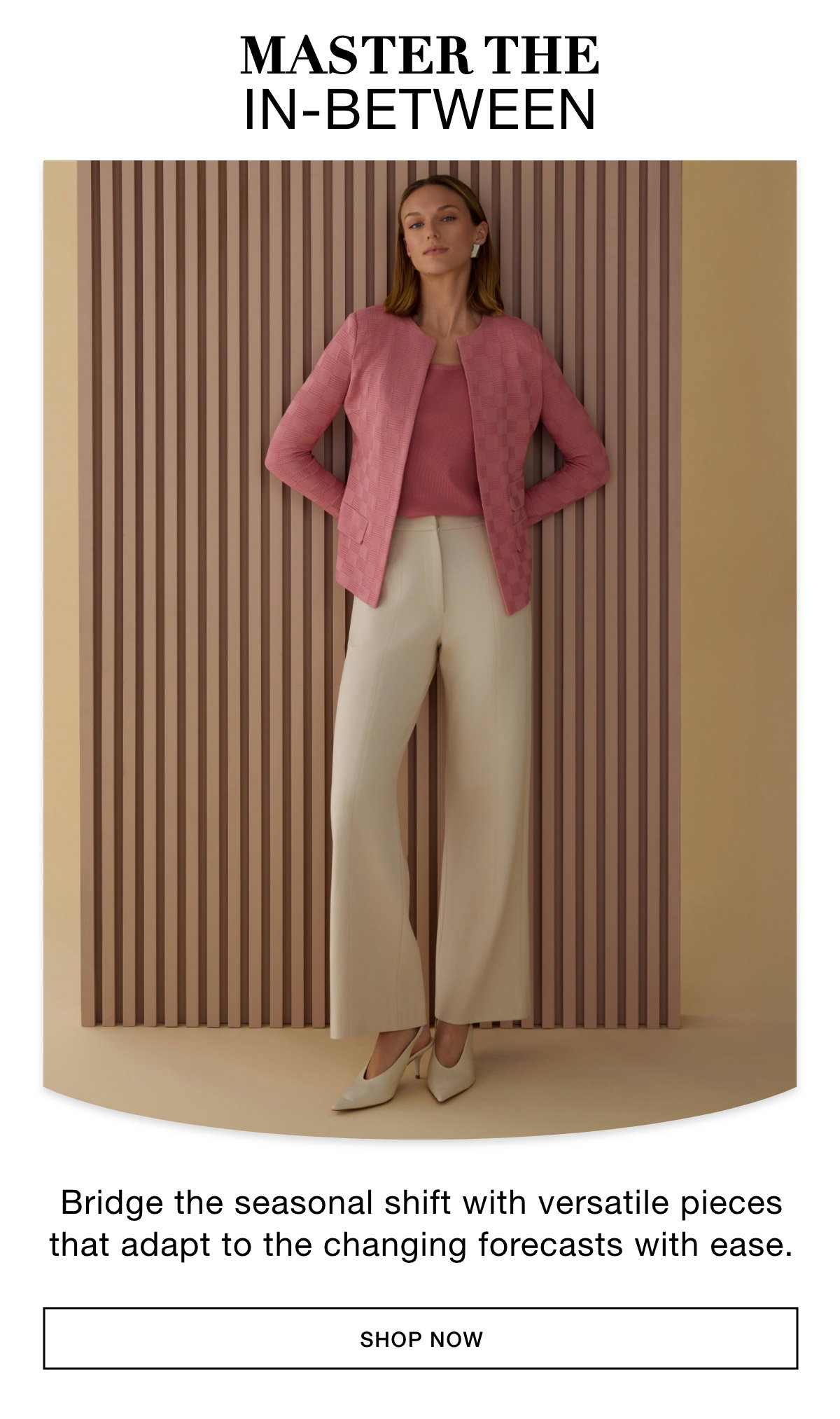 TRANSITIONAL ELEGANCE - Bridge the seasonal shift with versatile pieces that adapt to the changing forecasts with ease.. SHOP NOW >>