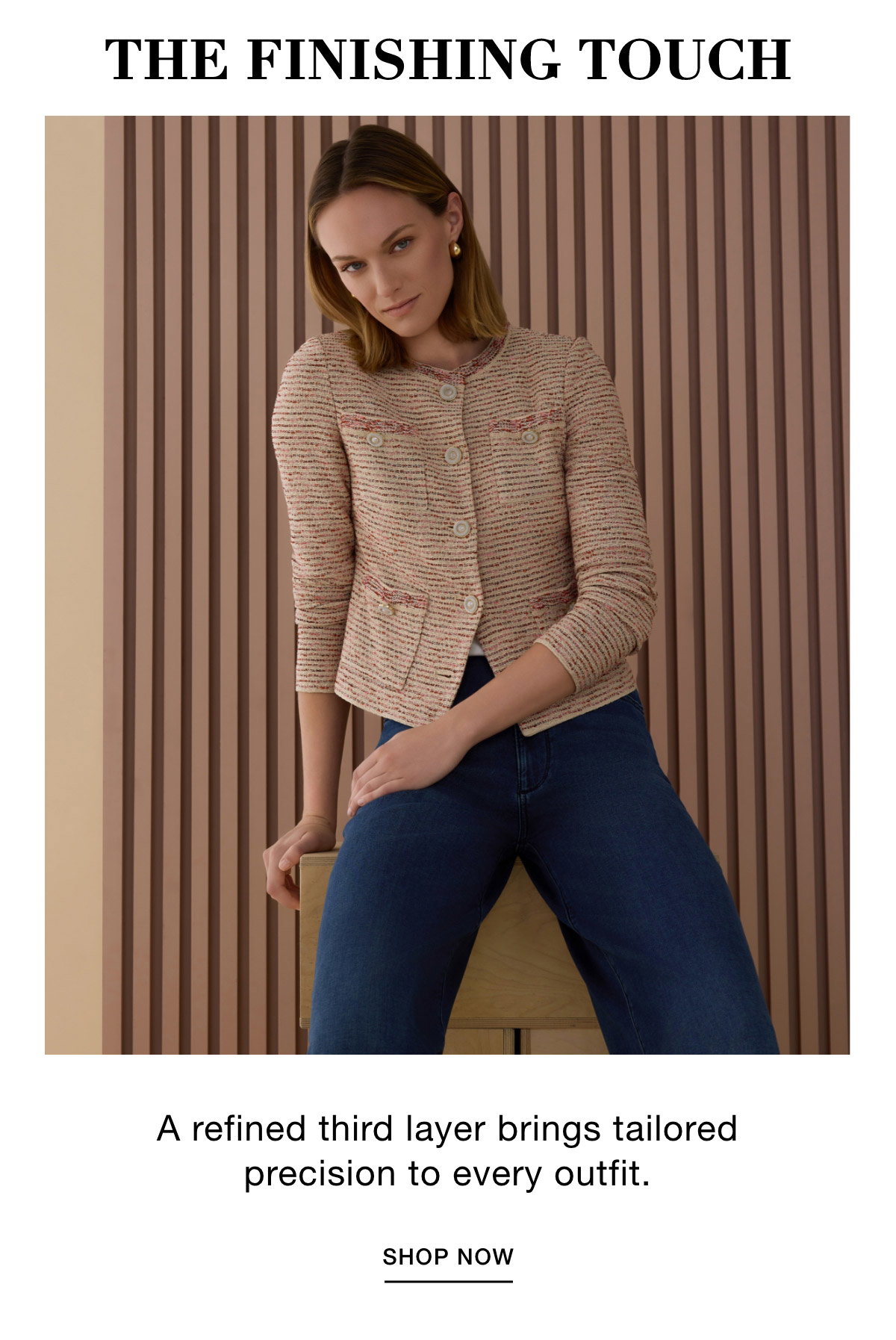 THE FINISHING TOUCH - A refined third layer brings tailored precision to every outfit. SHOP NOW >>