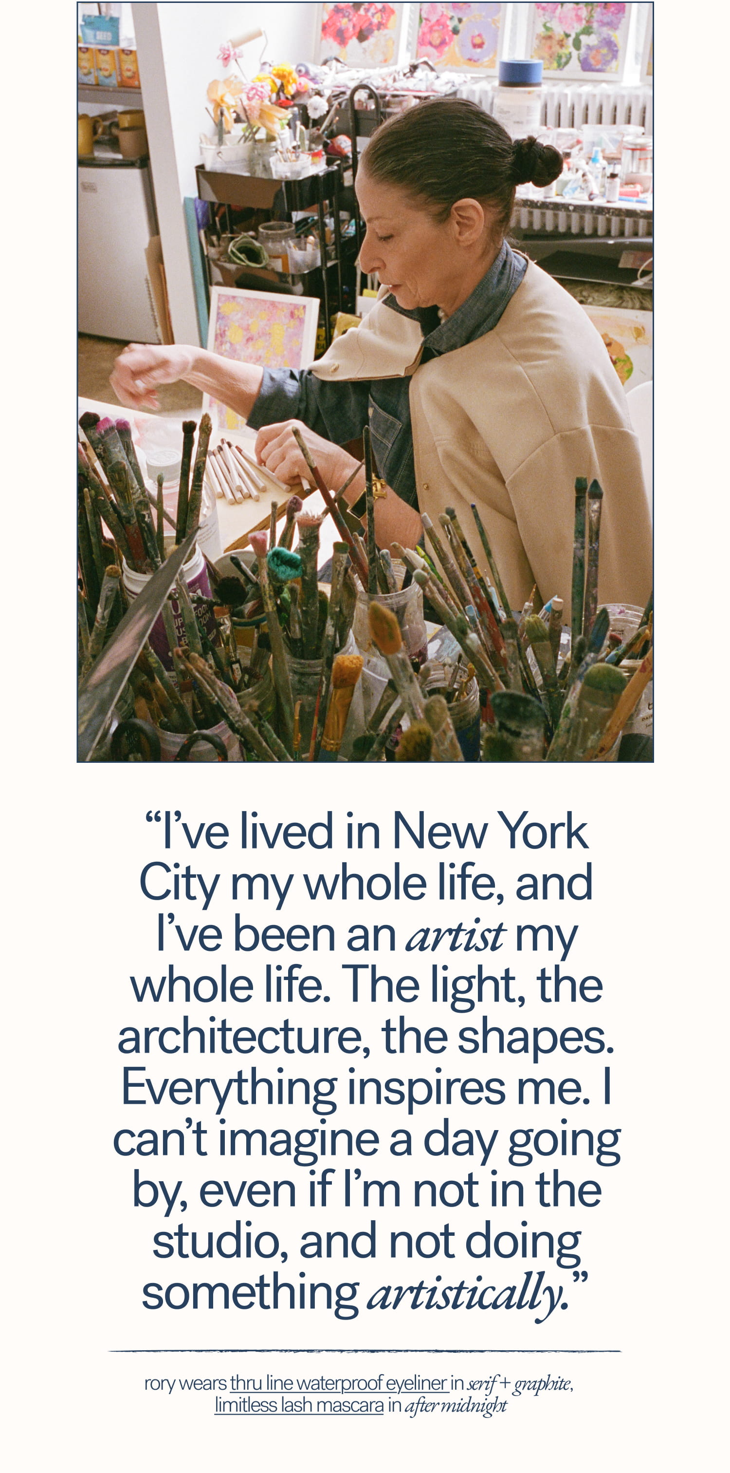 “I’ve lived in New York City my whole life, and I’ve been an artist my whole life. The light, the architecture, the shapes. Everything inspires me. I can’t imagine a day going by, even if I’m not in the studio, and not doing something artistically.”   Rory wears Thru Line Waterproof Eyeliner in Serif + Graphite,  Limitless Lash Mascara in After Midnight