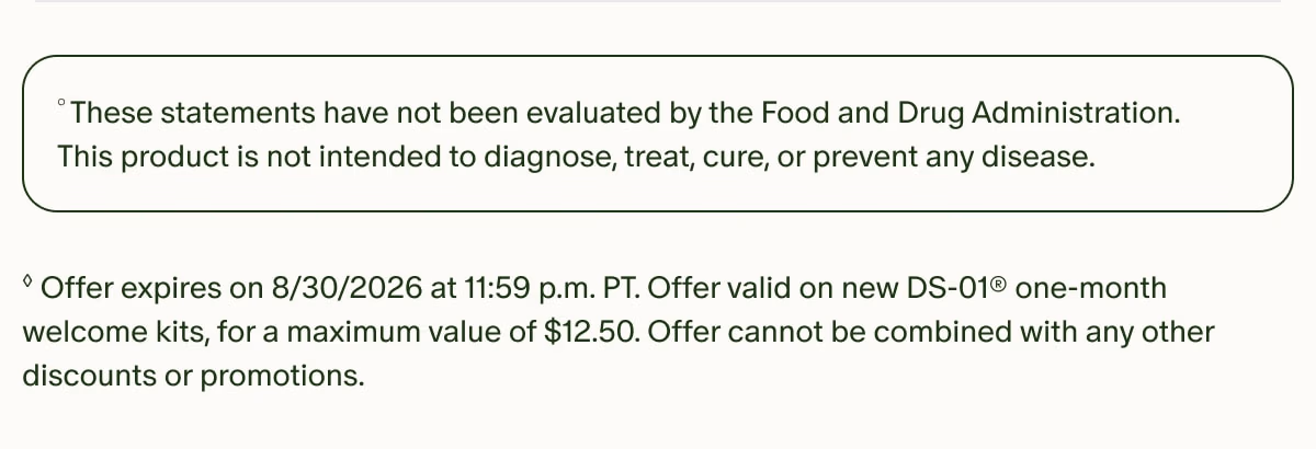 °These statements have not been evaluated by the Food and Drug Administration. This product is not intended to diagnose, treat, cure, or prevent any disease. | ◊Offer expires on 8/30/2026 at 11:59 p.m. PT. Offer valid on new DS-01® one-month welcome kits, for a maximum value of $12.50. Offer cannot be combined with any other discounts or promotions.
