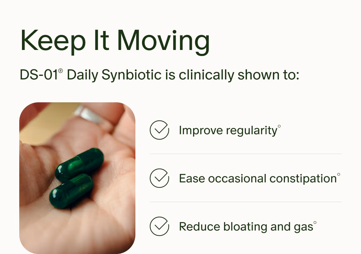 Keep It Moving | DS-01® Daily Synbiotic is clinically shown to: | Improve regularity° | Ease occasional constipation° | Reduce bloating and gas°