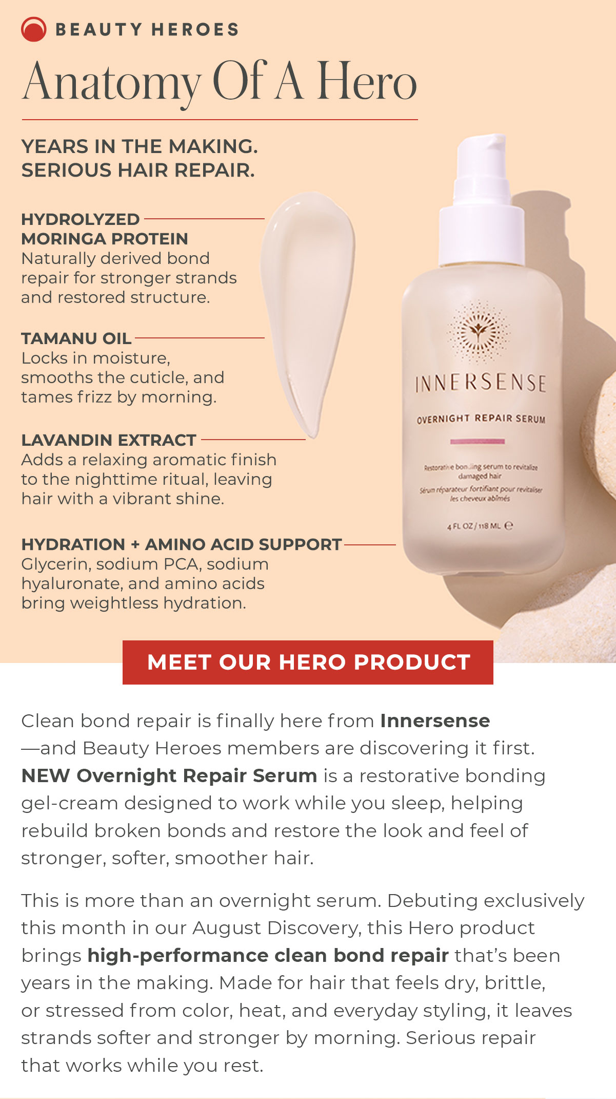 Anatomy Of A Hero | Clean bond repair is finally here from Innersense—and Beauty Heroes members are discovering it first. NEW Overnight Repair Serum is a restorative bonding gel-cream designed to work while you sleep, helping rebuild broken bonds and restore the look and feel of stronger, softer, smoother hair. 
