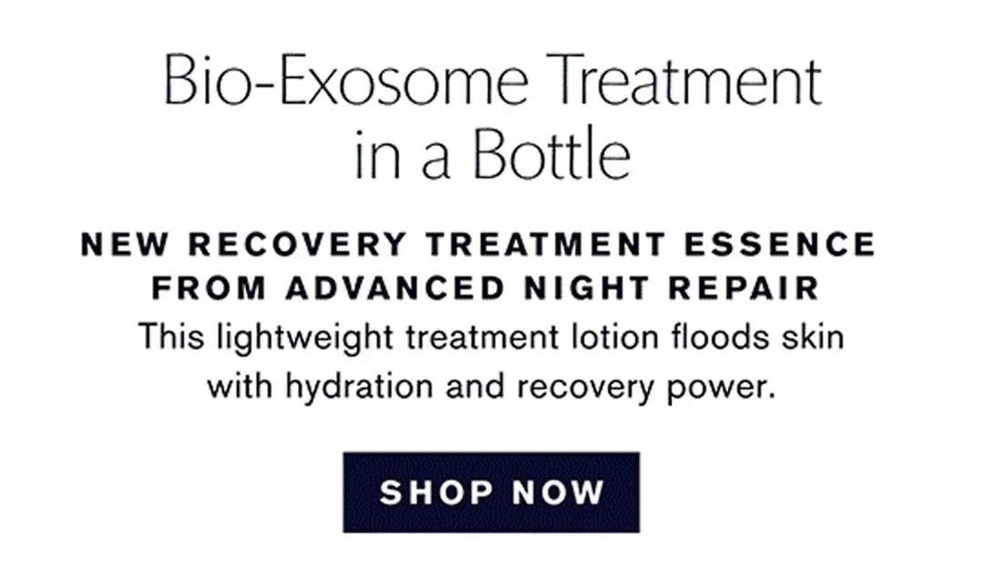Bio-Exosome Treatment in a Bottle | FROM ADVANCED NIGHT REPAIR | This lightweight treatment lotion floods skin with hydration and recovery power. | NEW RECOVERY TREATMENT ESSENCE | SHOP NOW