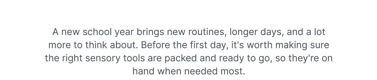 A new school year brings new routines, longer days, and a lot more to think about. Before the first day, it's worth making sure the right sensory tools are packed and ready to go, so they're on hand when needed most.