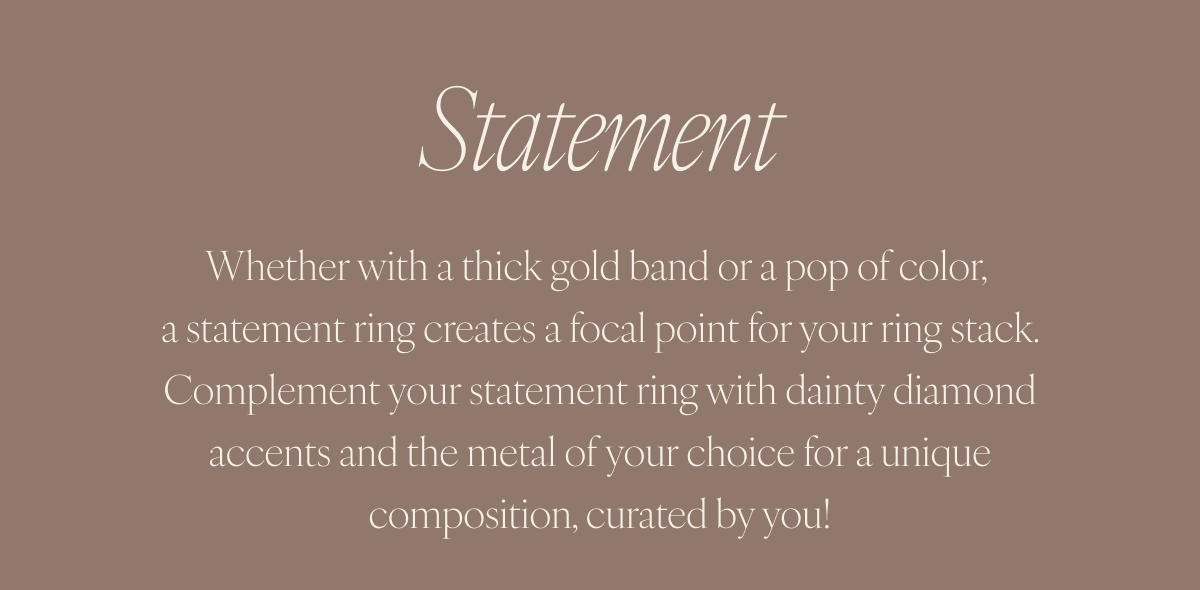 Statement: Whether with a thick gold band or a pop of color, a statement ring creates a focal point for your ring stack. Complement your statement ring with dainty diamond accents and the metal of your choice for a unique composition, curated by you!