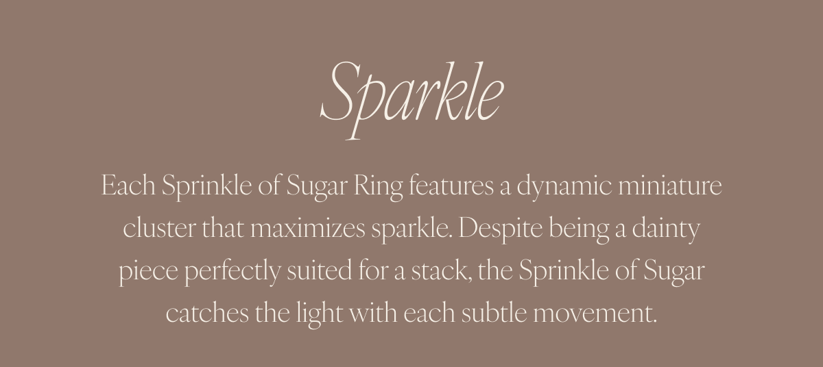 Sparkle: Each Sprinkle of Sugar Ring features a dynamic miniature cluster that maximizes sparkle. Despite being a dainty piece perfectly suited for a stack, the Sprinkle of Sugar catches the light with each subtle movement.
