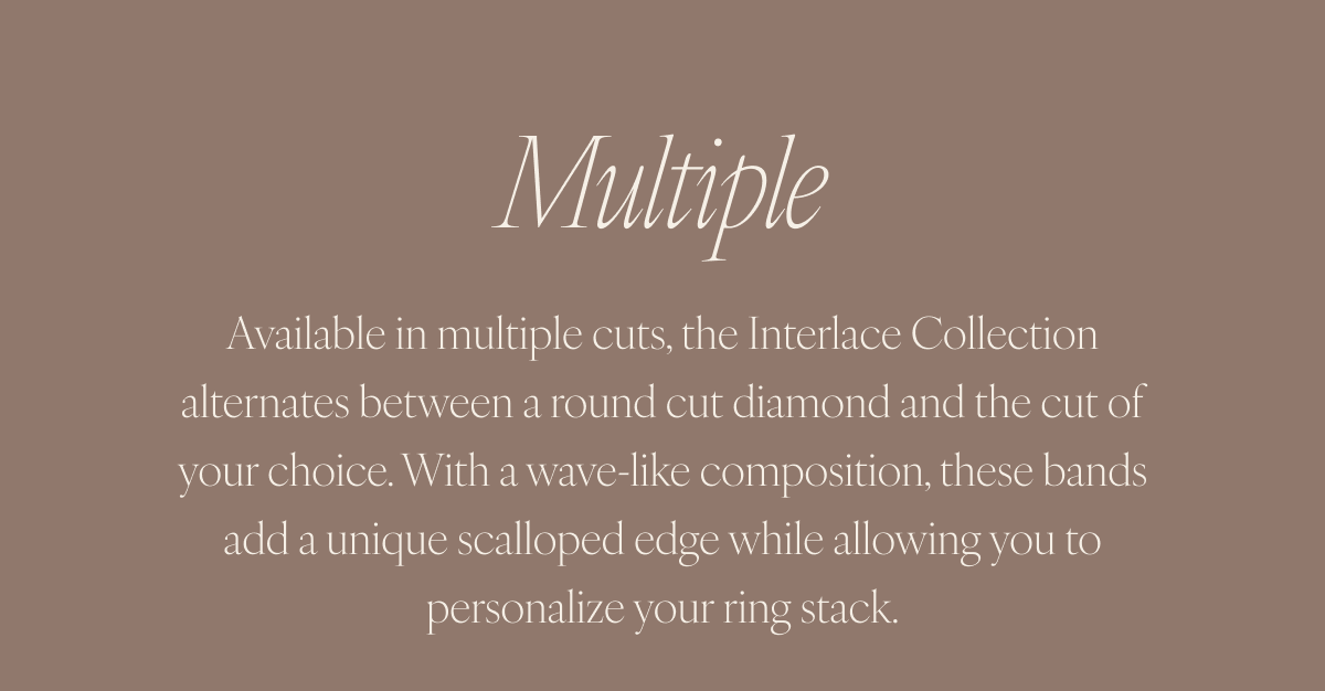 Multiple: Available in multiple cuts, the Interlace Collection alternates between a round cut diamond and the cut of your choice. With a wave-like composition, these bands add a unique scalloped edge while allowing you to personalize your ring stack.
