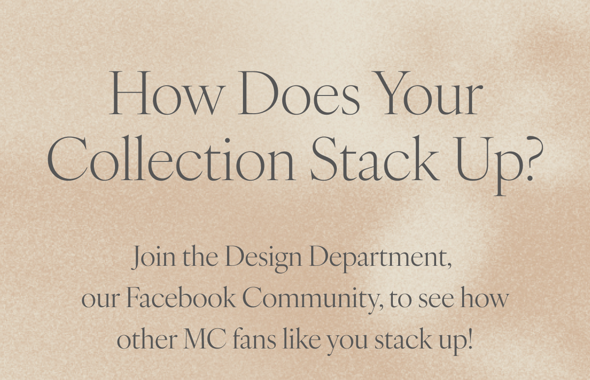 How Does Your Collection Stack Up? Join the Design Department, our Facebook Community, to see how other MC fans like you stack up!