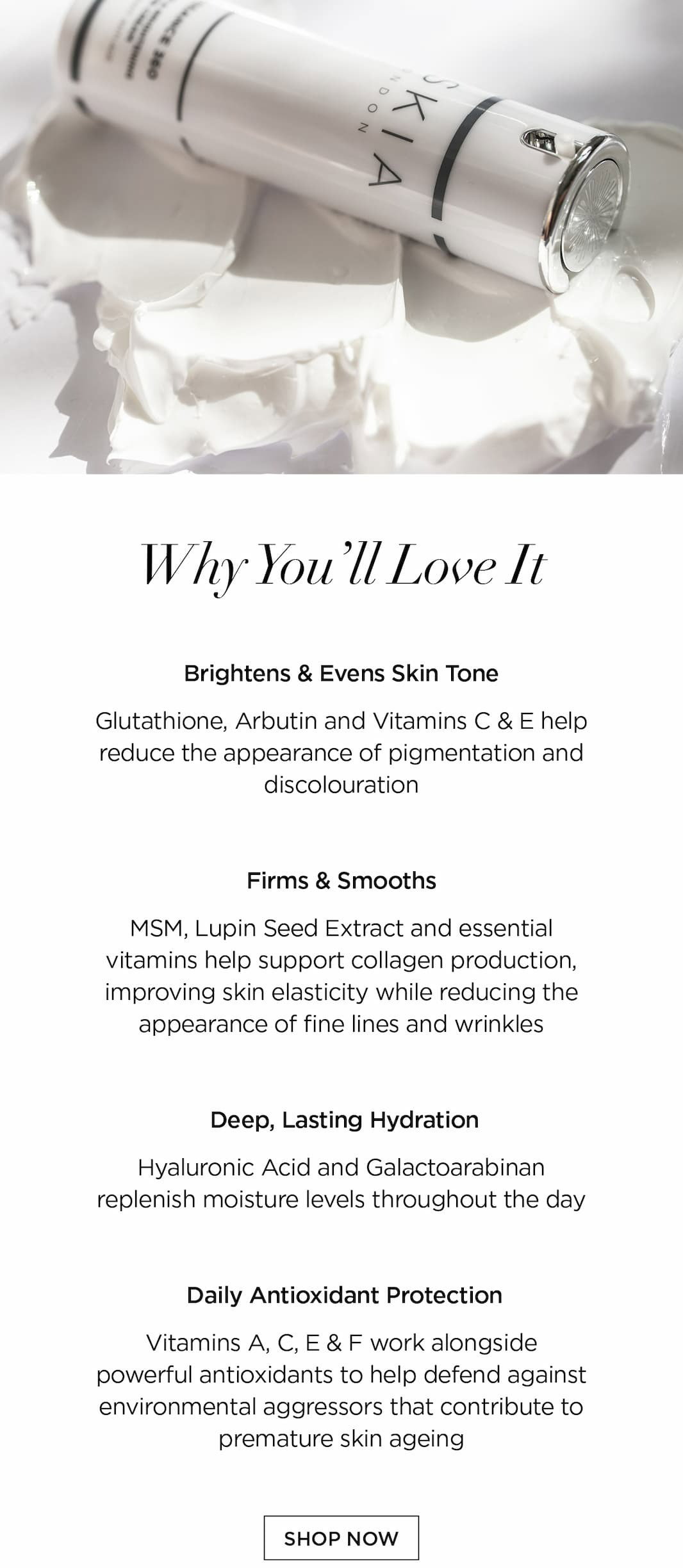 WHY YOU'LL LOVE IT      Brightens & Evens Skin Tone   Glutathione, Arbutin and Vitamins C & E help reduce the appearance of pigmentation and discolouration   Firms & Smooths   MSM, Lupin Seed Extract and essential vitamins help support collagen production, improving skin elasticity while reducing the appearance of fine lines and wrinkles   Deep, Lasting Hydration   Hyaluronic Acid and Galactoarabinan  replenish moisture levels throughout the day   Daily Antioxidant Protection   Vitamins A, C, E & F work alongside powerful antioxidants to help defend against environmental aggressors that contribute to premature skin ageing. CTA: SHOP NOW 