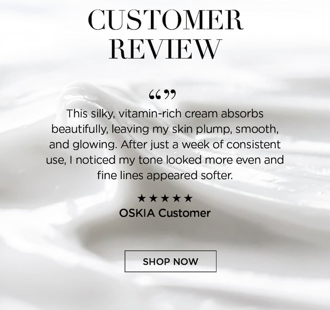 Customer Review       " This silky, vitamin-rich cream absorbs beautifully, leaving my skin plump, smooth, and glowing. After just a week of consistent use, I noticed my tone looked more even and fine lines appeared softer".   OSKIA Customer. CTA: SHOP NOW 