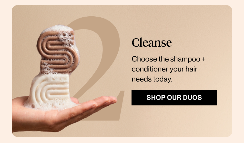 Cleanse Choose the shampoo + conditioner your hair needs today.