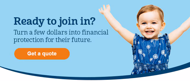 Ready to join in? Turn a few dollars into financial protection for their future. Get a quote.