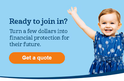 Ready to join in? Turn a few dollars into financial protection for their future. Get a quote.