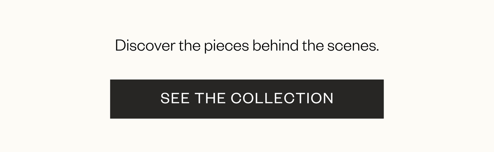 Discover the pieces behind the scenes. CTA "See the Collection"