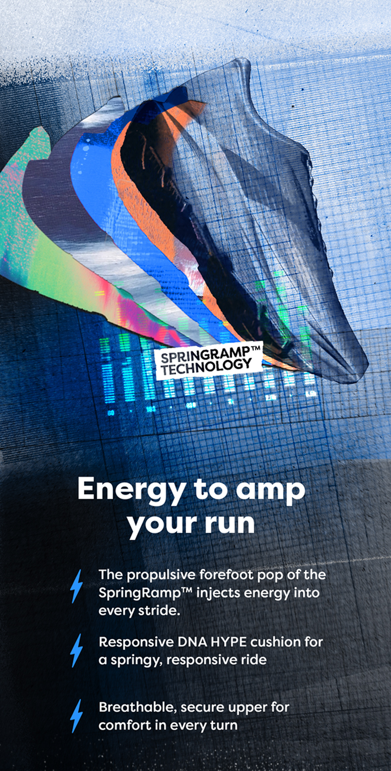 SPRINGRAMP™ TECHNOLOGY | Energy to amp your run | The propulsive forefoot pop of the SpringRamp™ injects energy into every stride. | Responsive DNA HYPE cushion for a springy, responsive ride | Breathable, secure upper for comfort in every turn