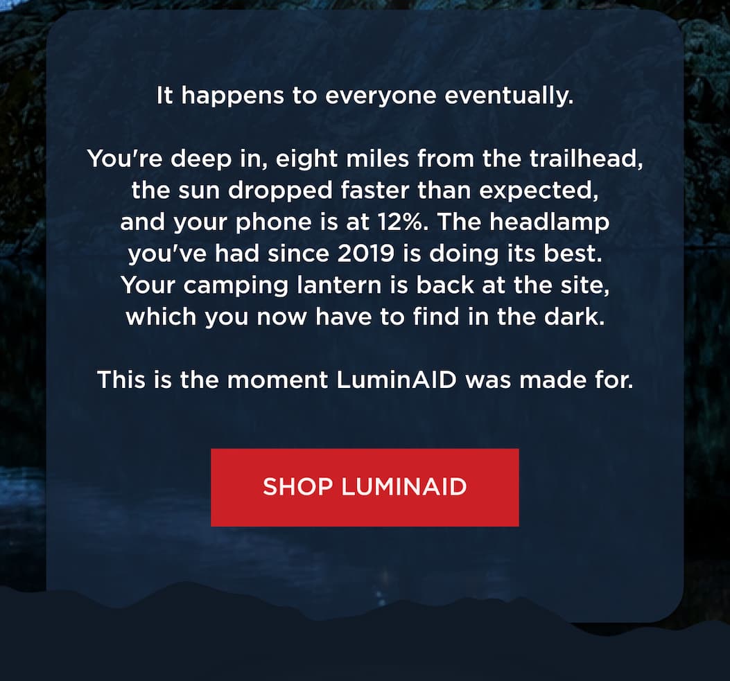 It happens to everyone eventually. You're deep in, eight miles from the trailhead, the sun dropped faster than expected, and your phone is at 12%. The headlamp you've had since 2019 is doing its best. Your camping lantern is back at the site, which you now have to find in the dark. This is the moment LuminAID was made for. [ SHOP LUMINAID ]