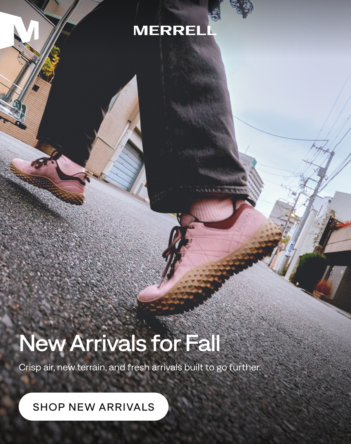 MERRELL. New Arrivals for Fall. Crisp air, new terrain, and fresh arrivals built to go further. Shop New Arrivals