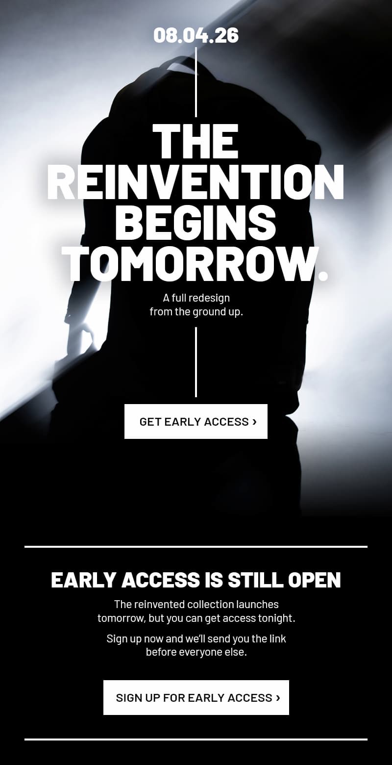 08.04.26. The reinvention begins tomorrow. A full redesign from the ground up. Get Early Access>  Early Access Is Still Open. The reinvented collection launches tomorrow, but you can get access tonight. Sign up now and we’ll send you the link before everyone else. 