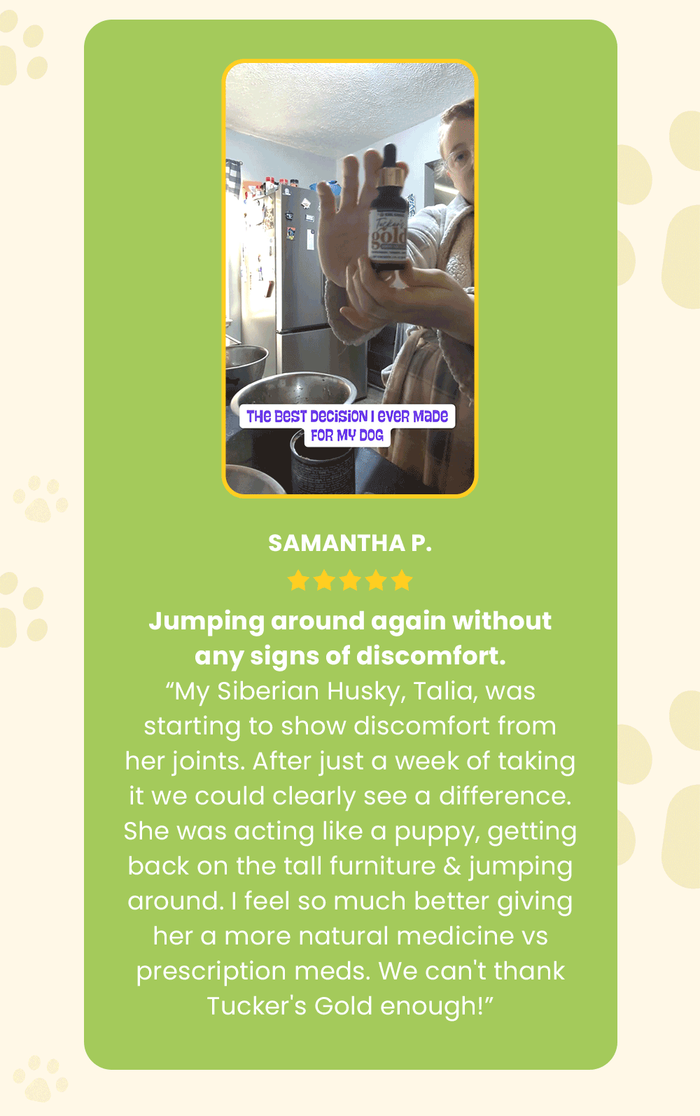 “My Siberian Husky was starting to show discomfort from her joints. After just a week of taking it we could clearly see a difference. She was acting like a puppy, getting back on the tall furniture & jumping around without any signs of pain. I feel so much better giving her a more natural medicine vs prescription meds. We can't thank Tucker's Gold enough!” — Samantha P.