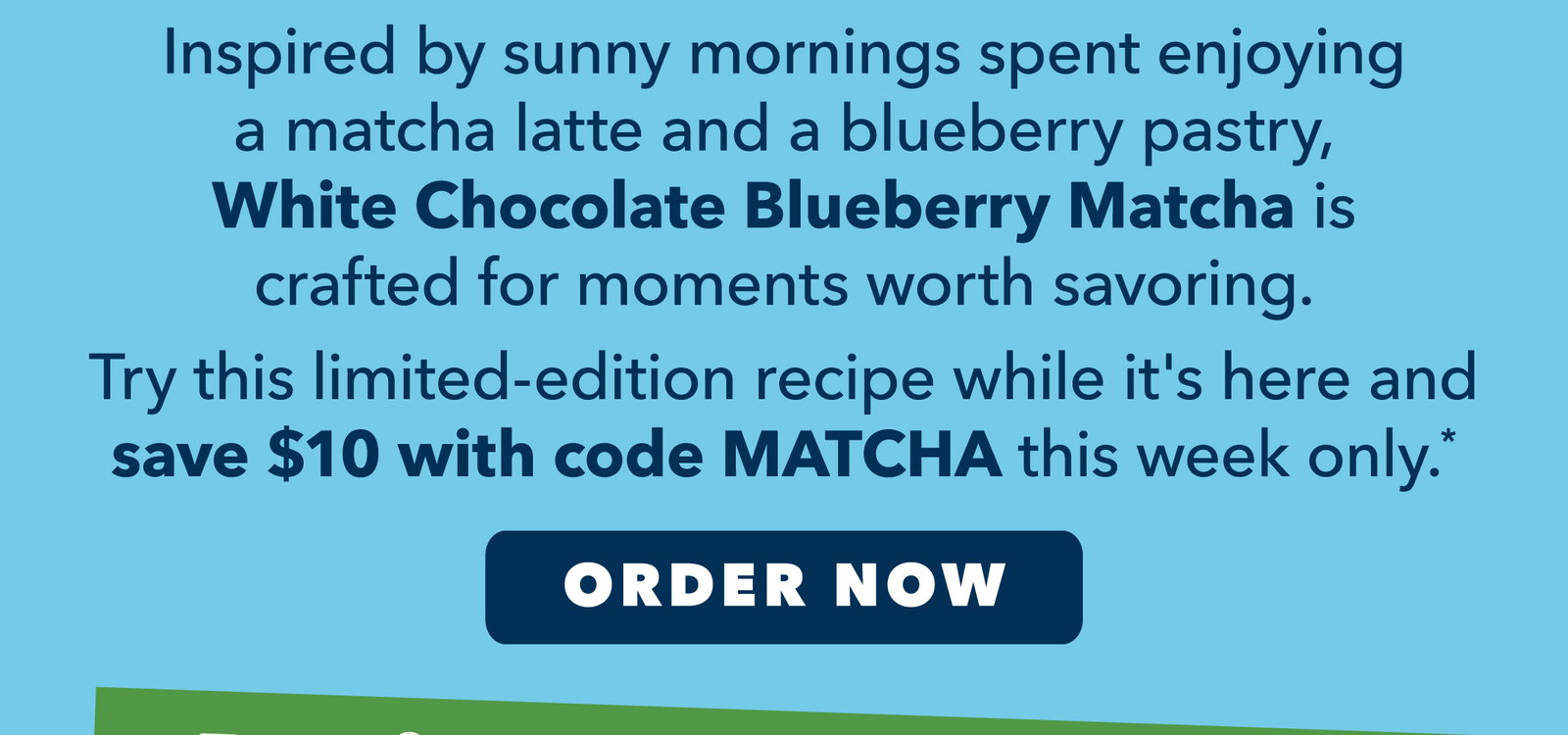 Save $10 with code MATCHA Inspired by sunny mornings spent enjoying a matcha latte and a blueberry pastry, White Chocolate Blueberry Matcha is crafted for moments worth savoring.       Try this limited-edition recipe while it's here and save $10 with code MATCHA this week only.* Order Now