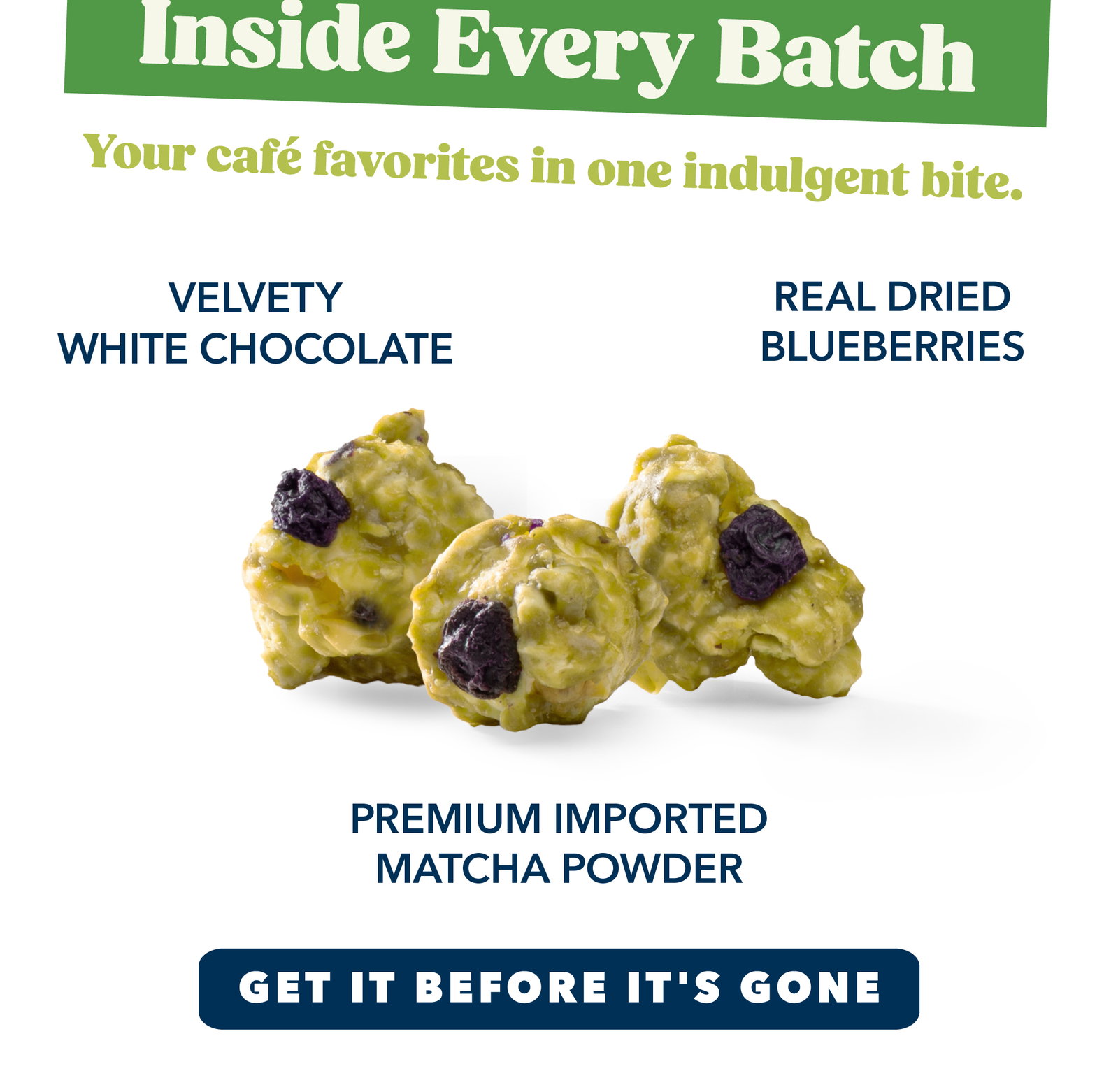 Inside Every Batch Your café favorites in one indulgent bite.      Velvety White Chocolate   Premium Imported Matcha Powder   Real Dried Blueberries in Every Handful 