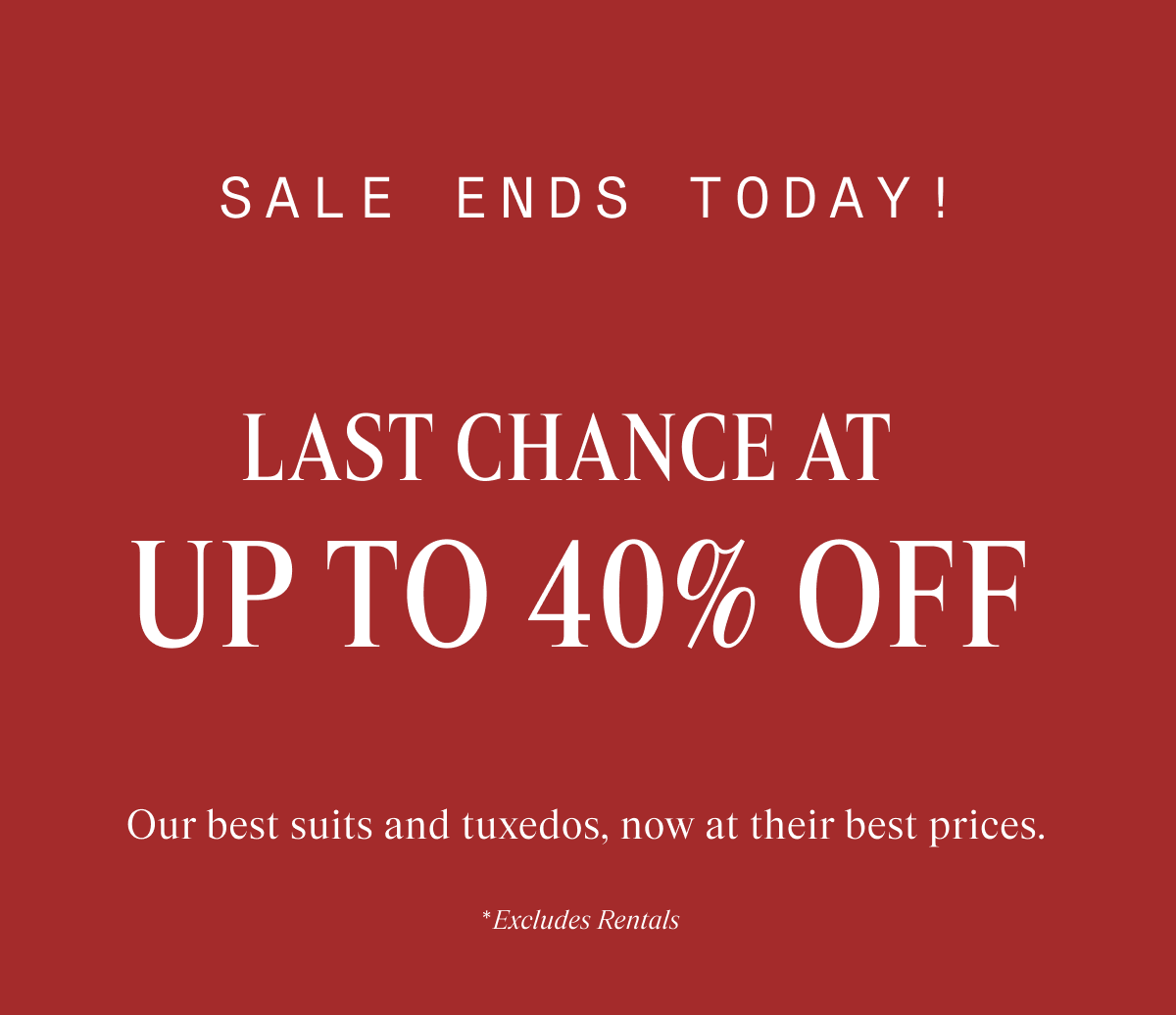 SALE ENDS SOON! LAST CHANCE AT UP TO 40% OFF Our best suits and tuxedos, now at their best prices. "Excludes Rentals