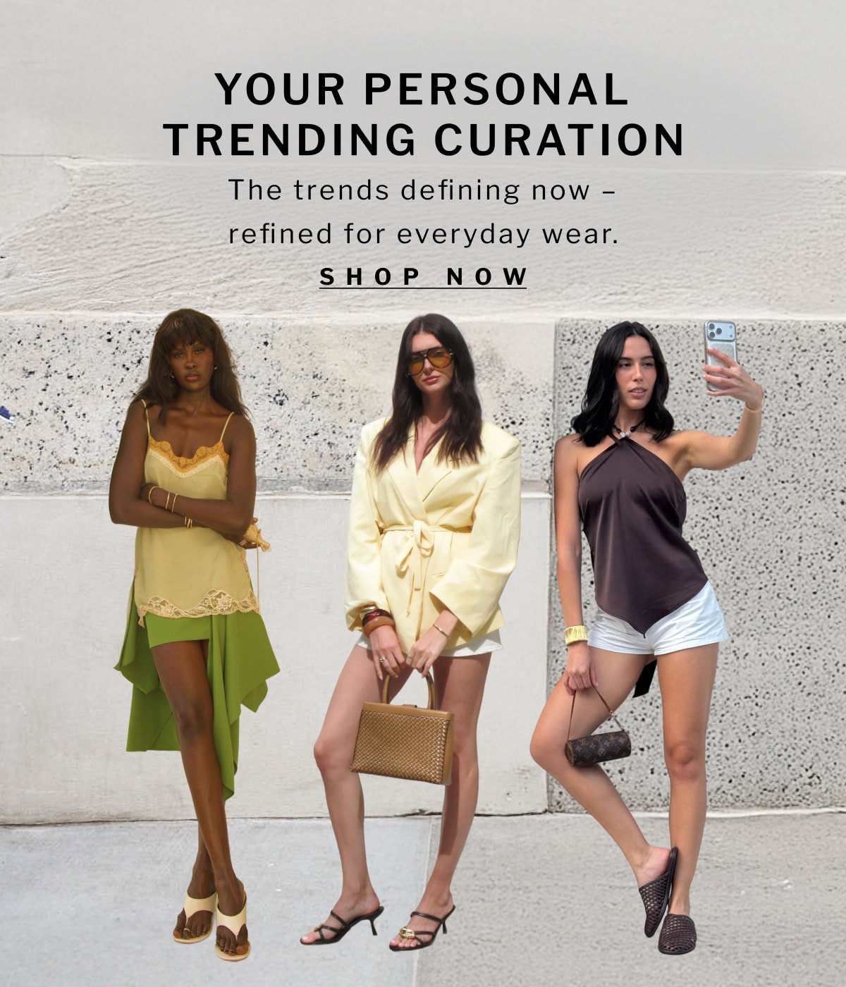 YOUR PERSONAL TRENDING CURATION    The trends defining now - refined for everyday wear. [ SHOP NOW ]