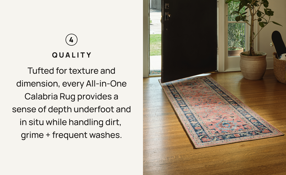 4. Quality - Tufted for texture and dimension, every All-in-One Calabria Rug provides a sense of depth underfoot and it situ when handling dirt, grime + frequent washes