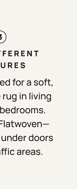 3. Two Different Textures. Choose Tufted for a soft, medium pile rug in living rooms and bedrooms. Or choose flatwoven - usually best under doors or high traffic areas.