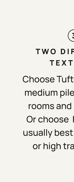 3. Two Different Textures. Choose Tufted for a soft, medium pile rug in living rooms and bedrooms. Or choose flatwoven - usually best under doors or high traffic areas.