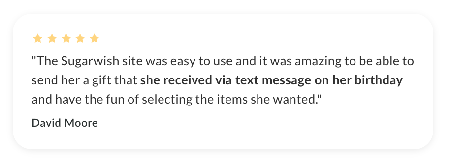 "The Sugarwish site was easy to use and it was amazing to be able to send her a gift that she received via text message on her birthday and have the fun of selecting the items she wanted."