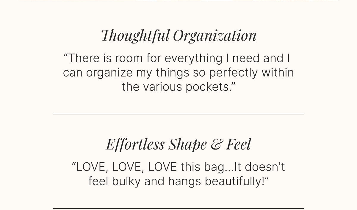 Thoughtful Organization -   “There is room for everything I need and I can organize my things so perfectly within the various pockets.”  Effortless Shape & Feel  -   “LOVE, LOVE, LOVE this bag…It doesn't feel bulky and hangs beautifully!”