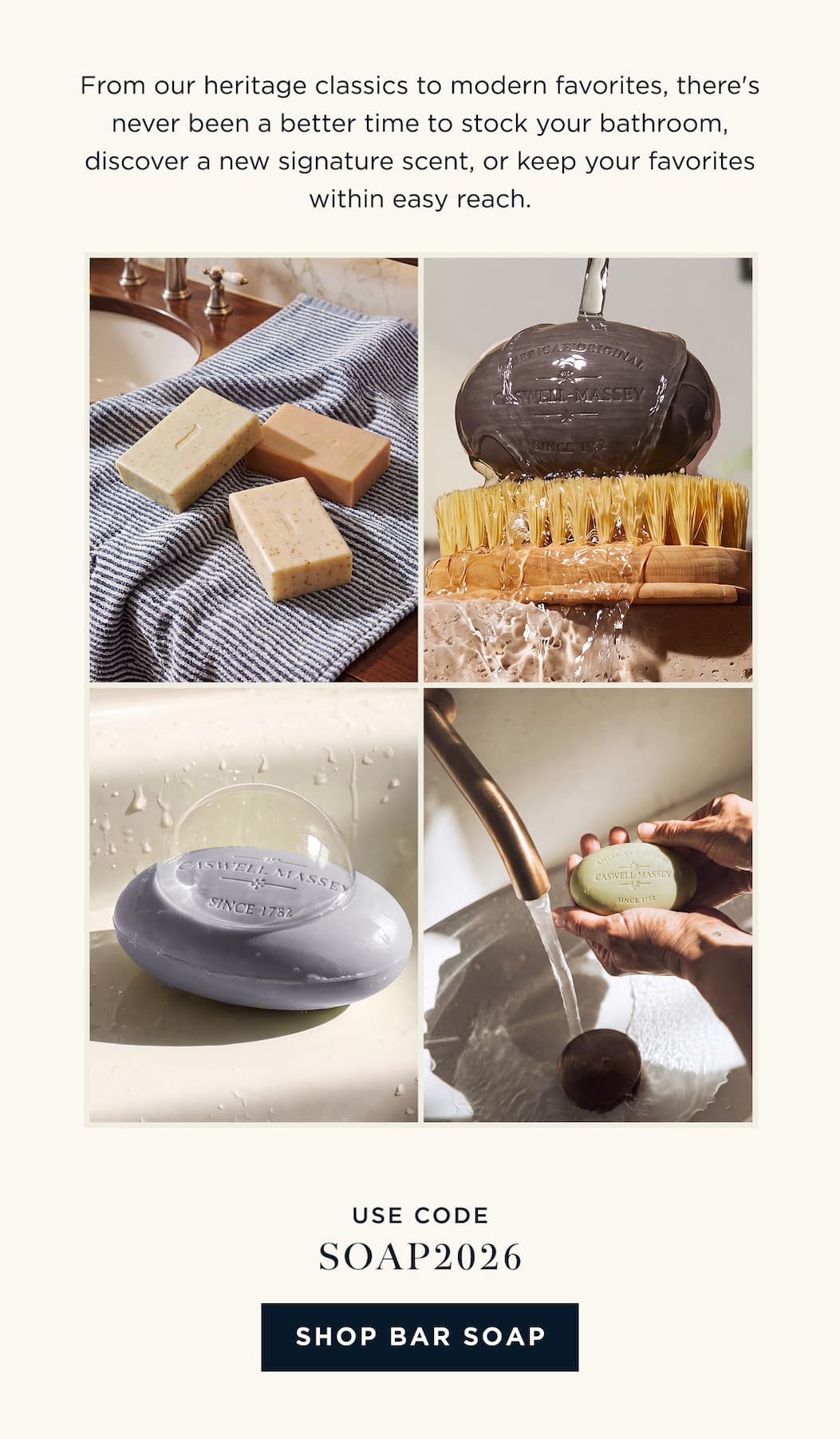 From our heritage classics to modern favorites, there's never been a better time to stock your bathroom, discover a new signature scent, or keep your favorites within easy reach. USE CODE: SOAP2026 [ SHOP BAR SOAP ]