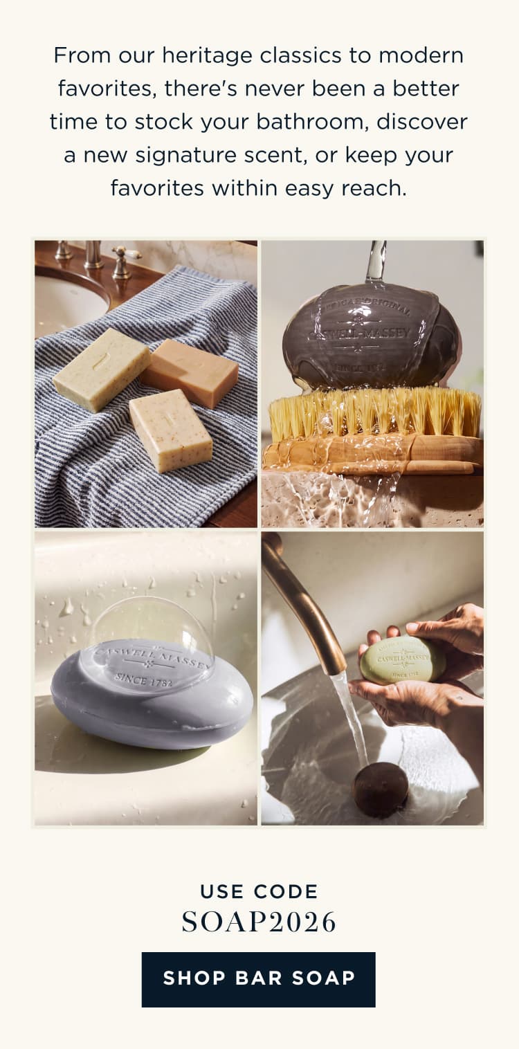 From our heritage classics to modern favorites, there's never been a better time to stock your bathroom, discover a new signature scent, or keep your favorites within easy reach. USE CODE: SOAP2026 [ SHOP BAR SOAP ]