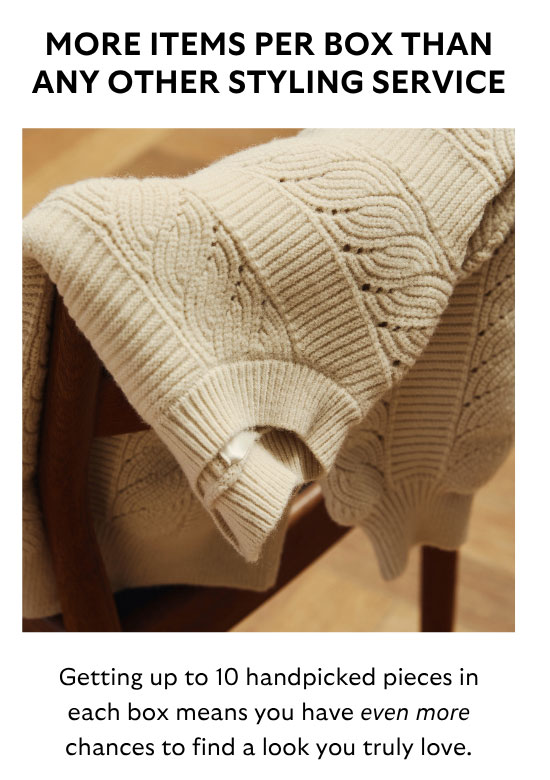 More Items Per Box Than Any Other Styling Service: Getting up to 10 handpicked pieces in each box means you have even more chances to find a look you truly love.