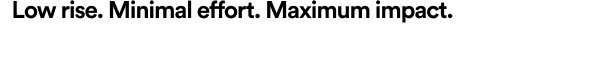Low rise. Minimal effort. Maximum impact.