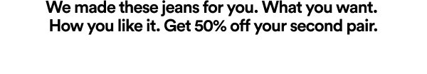 We made these jeans for you. Get 50% off second pair.