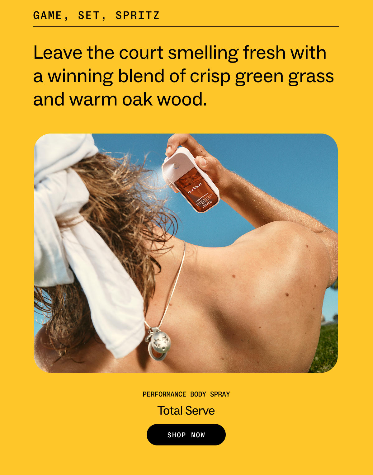game, set, spritz  Leave the court smelling fresh with a winning blend of crisp green grass and warm oak wood. Performance Body Spray Total Serve SHOP NOW