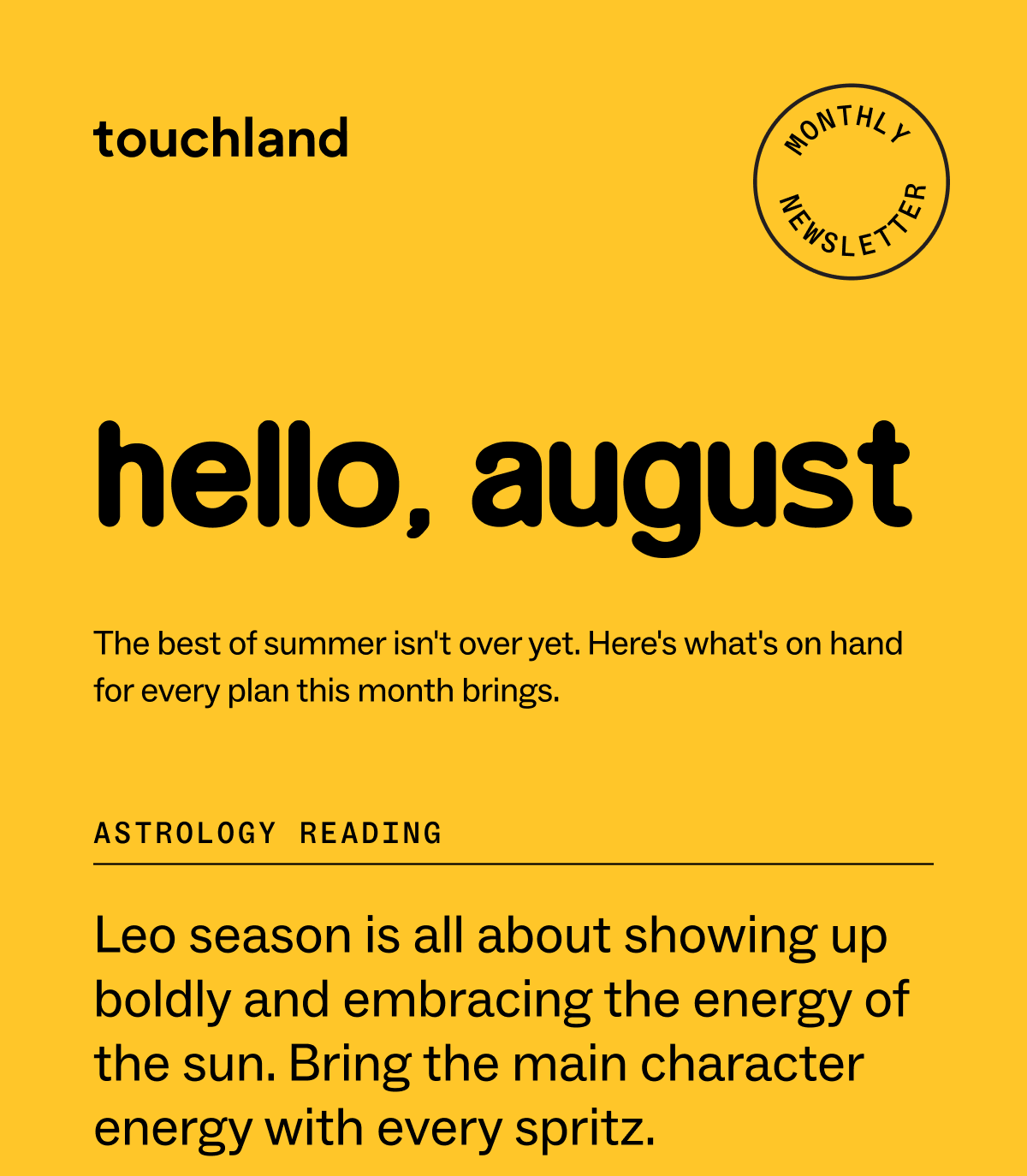 hello, august The best of summer isn't over yet. Here's what's on hand for every plan this month brings. ASTROLOGY READING Leo season is all about showing up boldly and embracing the energy of the sun. Bring the main character energy with every spritz.