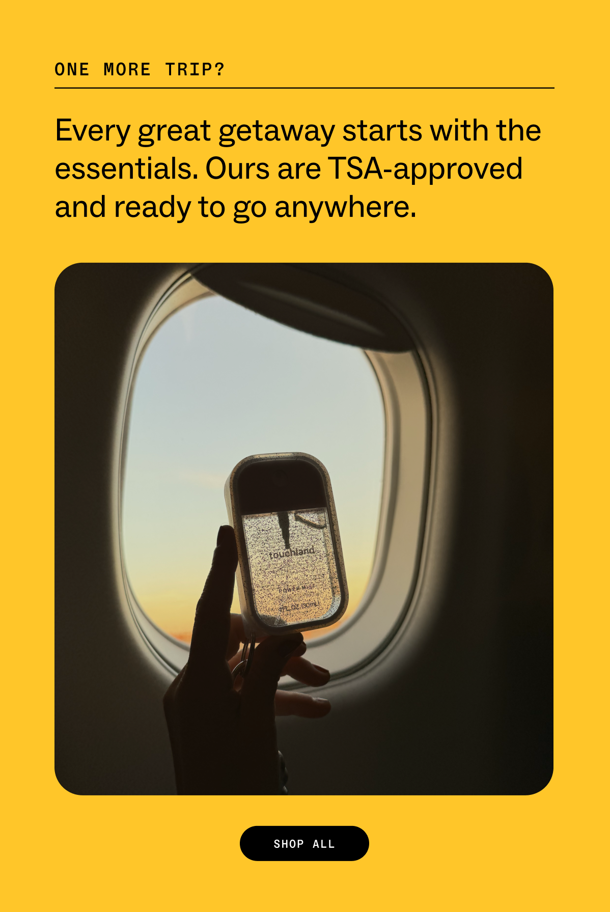 one more trip?  Every great getaway starts with the essentials. Ours are TSA-approved and ready to go anywhere. SHOP ALL