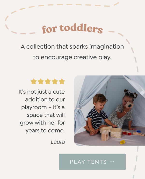 for toddlers: A collection that sparks imagination to encourage creative play. - “It’s not just a cute addition to our playroom – it’s a space that will grow with her for years to come.” - Laura - [PLAY TENTS →]