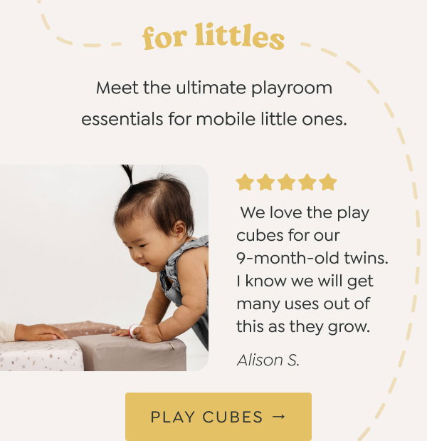 for littles: Meet the ultimate playroom essentials for mobile little ones. - “We love the play cubes for our 9-month-old twins. I know we will get many uses out of this as they grow.” - Alison S. - [PLAY CUBES →]