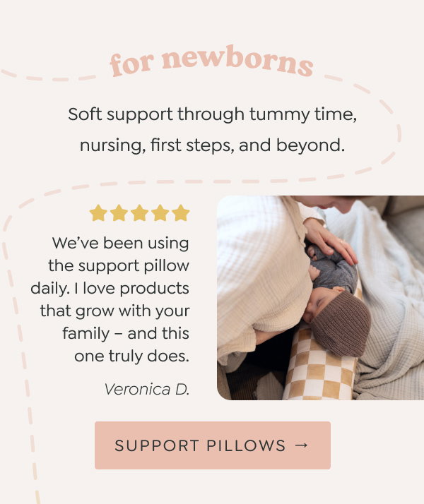 for newborns: Soft support through tummy time, nursing, first steps, and beyond. -  “We’ve been using the support pillow daily. I love products that grow with your family – and this one truly does.” - Veronica D. - [SUPPORT PILLOWS →]